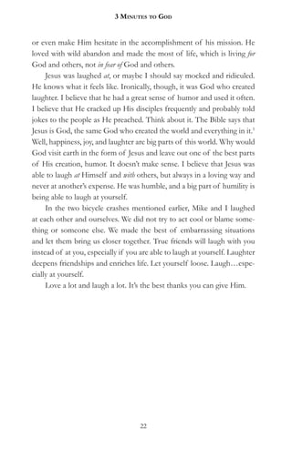 3 MinuteS to god


or even make Him hesitate in the accomplishment of his mission. He
loved with wild abandon and made the most of life, which is living for
God and others, not in fear of God and others.
     Jesus was laughed at, or maybe I should say mocked and ridiculed.
He knows what it feels like. Ironically, though, it was God who created
laughter. I believe that he had a great sense of humor and used it often.
I believe that He cracked up His disciples frequently and probably told
jokes to the people as He preached. Think about it. The Bible says that
Jesus is God, the same God who created the world and everything in it.1
Well, happiness, joy, and laughter are big parts of this world. Why would
God visit earth in the form of Jesus and leave out one of the best parts
of His creation, humor. It doesn’t make sense. I believe that Jesus was
able to laugh at Himself and with others, but always in a loving way and
never at another’s expense. He was humble, and a big part of humility is
being able to laugh at yourself.
     In the two bicycle crashes mentioned earlier, Mike and I laughed
at each other and ourselves. We did not try to act cool or blame some-
thing or someone else. We made the best of embarrassing situations
and let them bring us closer together. True friends will laugh with you
instead of at you, especially if you are able to laugh at yourself. Laughter
deepens friendships and enriches life. Let yourself loose. Laugh…espe-
cially at yourself.
     Love a lot and laugh a lot. It’s the best thanks you can give Him.




                                    22
 