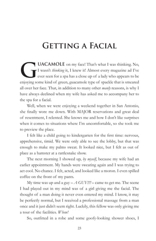 Getting a Facial


G
             UACAMOLE on my face! That’s what I was thinking. No,
             I wasn’t thinking it, I knew it! Almost every magazine ad I’ve
             ever seen for a spa has a close up of a lady who appears to be
enjoying some kind of green, guacamole type of spackle that is smeared
all over her face. That, in addition to many other manly reasons, is why I
have always declined when my wife has asked me to accompany her to
the spa for a facial.
     Well, when we were enjoying a weekend together in San Antonio,
she finally wore me down. With MAJOR reservations and great deal
of resentment, I relented. She knows me and how I don’t like surprises
when it comes to situations where I’m uncomfortable, so she took me
to preview the place.
     I felt like a child going to kindergarten for the first time: nervous,
apprehensive, timid. We were only able to see the lobby, but that was
enough to make my palms sweat. It looked nice, but I felt as out of
place as a hamster at a rattlesnake show.
     The next morning I showed up, by myself, because my wife had an
earlier appointment. My hands were sweating again and I was trying to
act cool. No chance. I felt, acted, and looked like a moron. I even spilled
coffee on the front of my pants.
     My time was up and a guy – A GUY!!!! – came to get me. The scene
I had played out in my mind was of a girl giving me the facial. The
thought of a man doing it never even entered my mind. I know, it may
be perfectly normal, but I received a professional massage from a man
once and it just didn’t seem right. Luckily, this fellow was only giving me
a tour of the facilities. Whew!
     So, outfitted in a robe and some goofy-looking shower shoes, I

                                    23
 