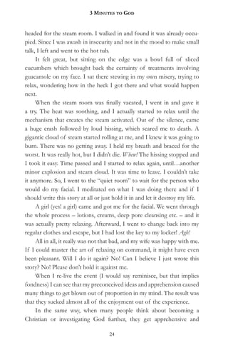 3 MinuteS to god


headed for the steam room. I walked in and found it was already occu-
pied. Since I was awash in insecurity and not in the mood to make small
talk, I left and went to the hot tub.
     It felt great, but sitting on the edge was a bowl full of sliced
cucumbers which brought back the certainty of treatments involving
guacamole on my face. I sat there stewing in my own misery, trying to
relax, wondering how in the heck I got there and what would happen
next.
     When the steam room was finally vacated, I went in and gave it
a try. The heat was soothing, and I actually started to relax until the
mechanism that creates the steam activated. Out of the silence, came
a huge crash followed by loud hissing, which scared me to death. A
gigantic cloud of steam started rolling at me, and I knew it was going to
burn. There was no getting away. I held my breath and braced for the
worst. It was really hot, but I didn’t die. Whew! The hissing stopped and
I took it easy. Time passed and I started to relax again, until…another
minor explosion and steam cloud. It was time to leave. I couldn’t take
it anymore. So, I went to the “quiet room” to wait for the person who
would do my facial. I meditated on what I was doing there and if I
should write this story at all or just hold it in and let it destroy my life.
     A girl (yes! a girl) came and got me for the facial. We went through
the whole process – lotions, creams, deep pore cleansing etc. – and it
was actually pretty relaxing. Afterward, I went to change back into my
regular clothes and escape, but I had lost the key to my locker! Agh!
     All in all, it really was not that bad, and my wife was happy with me.
If I could master the art of relaxing on command, it might have even
been pleasant. Will I do it again? No! Can I believe I just wrote this
story? No! Please don’t hold it against me.
     When I re-live the event (I would say reminisce, but that implies
fondness) I can see that my preconceived ideas and apprehension caused
many things to get blown out of proportion in my mind. The result was
that they sucked almost all of the enjoyment out of the experience.
     In the same way, when many people think about becoming a
Christian or investigating God further, they get apprehensive and

                                     24
 