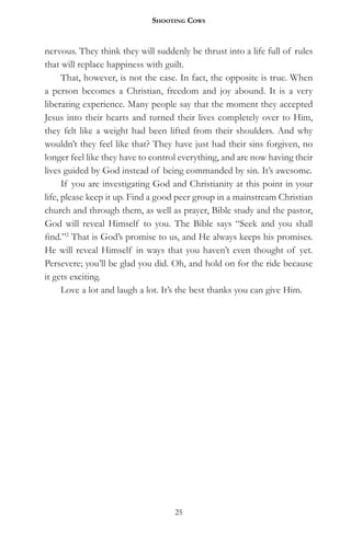 Shooting CowS


nervous. They think they will suddenly be thrust into a life full of rules
that will replace happiness with guilt.
      That, however, is not the case. In fact, the opposite is true. When
a person becomes a Christian, freedom and joy abound. It is a very
liberating experience. Many people say that the moment they accepted
Jesus into their hearts and turned their lives completely over to Him,
they felt like a weight had been lifted from their shoulders. And why
wouldn’t they feel like that? They have just had their sins forgiven, no
longer feel like they have to control everything, and are now having their
lives guided by God instead of being commanded by sin. It’s awesome.
      If you are investigating God and Christianity at this point in your
life, please keep it up. Find a good peer group in a mainstream Christian
church and through them, as well as prayer, Bible study and the pastor,
God will reveal Himself to you. The Bible says “Seek and you shall
find.”2 That is God’s promise to us, and He always keeps his promises.
He will reveal Himself in ways that you haven’t even thought of yet.
Persevere; you’ll be glad you did. Oh, and hold on for the ride because
it gets exciting.
      Love a lot and laugh a lot. It’s the best thanks you can give Him.




                                   25
 