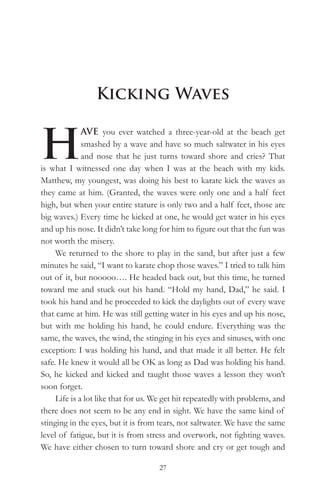 Kicking Waves


H
              AVE you ever watched a three-year-old at the beach get
              smashed by a wave and have so much saltwater in his eyes
              and nose that he just turns toward shore and cries? That
is what I witnessed one day when I was at the beach with my kids.
Matthew, my youngest, was doing his best to karate kick the waves as
they came at him. (Granted, the waves were only one and a half feet
high, but when your entire stature is only two and a half feet, those are
big waves.) Every time he kicked at one, he would get water in his eyes
and up his nose. It didn’t take long for him to figure out that the fun was
not worth the misery.
     We returned to the shore to play in the sand, but after just a few
minutes he said, “I want to karate chop those waves.” I tried to talk him
out of it, but nooooo…. He headed back out, but this time, he turned
toward me and stuck out his hand. “Hold my hand, Dad,” he said. I
took his hand and he proceeded to kick the daylights out of every wave
that came at him. He was still getting water in his eyes and up his nose,
but with me holding his hand, he could endure. Everything was the
same, the waves, the wind, the stinging in his eyes and sinuses, with one
exception: I was holding his hand, and that made it all better. He felt
safe. He knew it would all be OK as long as Dad was holding his hand.
So, he kicked and kicked and taught those waves a lesson they won’t
soon forget.
     Life is a lot like that for us. We get hit repeatedly with problems, and
there does not seem to be any end in sight. We have the same kind of
stinging in the eyes, but it is from tears, not saltwater. We have the same
level of fatigue, but it is from stress and overwork, not fighting waves.
We have either chosen to turn toward shore and cry or get tough and

                                     27
 