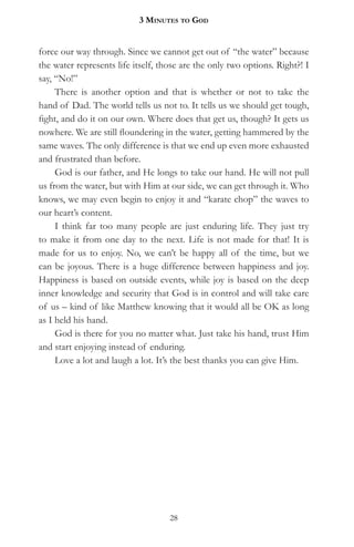 3 MinuteS to god


force our way through. Since we cannot get out of “the water” because
the water represents life itself, those are the only two options. Right?! I
say, “No!”
     There is another option and that is whether or not to take the
hand of Dad. The world tells us not to. It tells us we should get tough,
fight, and do it on our own. Where does that get us, though? It gets us
nowhere. We are still floundering in the water, getting hammered by the
same waves. The only difference is that we end up even more exhausted
and frustrated than before.
     God is our father, and He longs to take our hand. He will not pull
us from the water, but with Him at our side, we can get through it. Who
knows, we may even begin to enjoy it and “karate chop” the waves to
our heart’s content.
     I think far too many people are just enduring life. They just try
to make it from one day to the next. Life is not made for that! It is
made for us to enjoy. No, we can’t be happy all of the time, but we
can be joyous. There is a huge difference between happiness and joy.
Happiness is based on outside events, while joy is based on the deep
inner knowledge and security that God is in control and will take care
of us – kind of like Matthew knowing that it would all be OK as long
as I held his hand.
     God is there for you no matter what. Just take his hand, trust Him
and start enjoying instead of enduring.
     Love a lot and laugh a lot. It’s the best thanks you can give Him.




                                    28
 