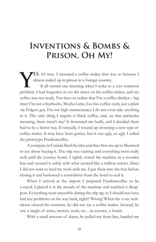 Inventions & Bombs &
        Prison, Oh My!


Y
         ES, it’s true. I invented a coffee maker that was so heinous I
         almost ended up in prison in a foreign country.
             It all started one morning when I woke to a very common
problem. I had forgotten to set the timer on the coffee maker, and my
coffee was not ready. You have to realize that I’m a coffee drinker – big
time! I’m not a Starbucks, Mocha Latte, foo-foo coffee snob, just a plain
ole Folgers guy. I’m not high maintenance; I do not even take anything
in it. The only thing I require is black coffee, and, on that particular
morning, there wasn’t any! It frustrated me badly, and I decided there
had to be a better way. Eventually, I wound up inventing a new type of
coffee maker. It may have been genius, but it was ugly, so ugly I called
the prototype Frankencoffee.
     A company in Canada liked the idea and they flew me up to Montreal
to see about buying it. The trip was exciting and everything went really
well until the journey home. I tightly crated the machine in a wooden
box and secured it safely with what seemed like a million screws. Since
I did not want to haul my tools with me, I put them into the box before
closing it and borrowed a screwdriver from the hotel to seal it.
     When I arrived at the airport I prepared Frankencoffee to be
x-rayed. I placed it at the mouth of the machine and watched it disap-
pear. Everything went smoothly during the trip up, so I should not have
had any problems on the way back, right?! Wrong! When the x-ray tech-
nician viewed the contents, he did not see a coffee maker. Instead, he
saw a tangle of wires, motors, tools, etc…in essence, a bomb.
     With a small amount of alarm, he pulled me from line, handed me

                                   29
 
