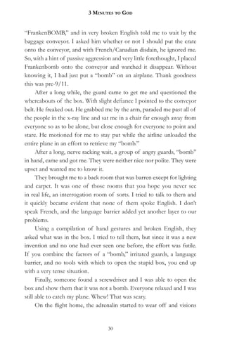 3 MinuteS to god


“FrankenBOMB,” and in very broken English told me to wait by the
baggage conveyor. I asked him whether or not I should put the crate
onto the conveyor, and with French/Canadian disdain, he ignored me.
So, with a hint of passive aggression and very little forethought, I placed
Frankenbomb onto the conveyor and watched it disappear. Without
knowing it, I had just put a “bomb” on an airplane. Thank goodness
this was pre-9/11.
      After a long while, the guard came to get me and questioned the
whereabouts of the box. With slight defiance I pointed to the conveyor
belt. He freaked out. He grabbed me by the arm, paraded me past all of
the people in the x-ray line and sat me in a chair far enough away from
everyone so as to be alone, but close enough for everyone to point and
stare. He motioned for me to stay put while the airline unloaded the
entire plane in an effort to retrieve my “bomb.”
      After a long, nerve racking wait, a group of angry guards, “bomb”
in hand, came and got me. They were neither nice nor polite. They were
upset and wanted me to know it.
      They brought me to a back room that was barren except for lighting
and carpet. It was one of those rooms that you hope you never see
in real life, an interrogation room of sorts. I tried to talk to them and
it quickly became evident that none of them spoke English. I don’t
speak French, and the language barrier added yet another layer to our
problems.
      Using a compilation of hand gestures and broken English, they
asked what was in the box. I tried to tell them, but since it was a new
invention and no one had ever seen one before, the effort was futile.
If you combine the factors of a “bomb,” irritated guards, a language
barrier, and no tools with which to open the stupid box, you end up
with a very tense situation.
      Finally, someone found a screwdriver and I was able to open the
box and show them that it was not a bomb. Everyone relaxed and I was
still able to catch my plane. Whew! That was scary.
      On the flight home, the adrenalin started to wear off and visions


                                    30
 