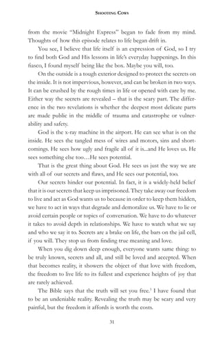 Shooting CowS


from the movie “Midnight Express” began to fade from my mind.
Thoughts of how this episode relates to life began drift in.
     You see, I believe that life itself is an expression of God, so I try
to find both God and His lessons in life’s everyday happenings. In this
fiasco, I found myself being like the box. Maybe you will, too.
     On the outside is a tough exterior designed to protect the secrets on
the inside. It is not impervious, however, and can be broken in two ways.
It can be crushed by the rough times in life or opened with care by me.
Either way the secrets are revealed – that is the scary part. The differ-
ence in the two revelations is whether the deepest most delicate parts
are made public in the middle of trauma and catastrophe or vulner-
ability and safety.
     God is the x-ray machine in the airport. He can see what is on the
inside. He sees the tangled mess of wires and motors, sins and short-
comings. He sees how ugly and fragile all of it is...and He loves us. He
sees something else too…He sees potential.
     That is the great thing about God. He sees us just the way we are
with all of our secrets and flaws, and He sees our potential, too.
     Our secrets hinder our potential. In fact, it is a widely-held belief
that it is our secrets that keep us imprisoned. They take away our freedom
to live and act as God wants us to because in order to keep them hidden,
we have to act in ways that degrade and demoralize us. We have to lie or
avoid certain people or topics of conversation. We have to do whatever
it takes to avoid depth in relationships. We have to watch what we say
and who we say it to. Secrets are a brake on life, the bars on the jail cell,
if you will. They stop us from finding true meaning and love.
     When you dig down deep enough, everyone wants same thing: to
be truly known, secrets and all, and still be loved and accepted. When
that becomes reality, it showers the object of that love with freedom,
the freedom to live life to its fullest and experience heights of joy that
are rarely achieved.
     The Bible says that the truth will set you free.3 I have found that
to be an undeniable reality. Revealing the truth may be scary and very
painful, but the freedom it affords is worth the costs.

                                     31
 