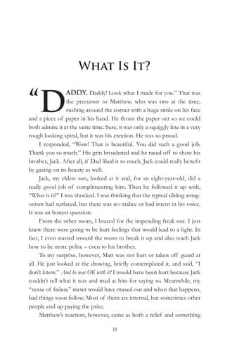 What Is It?


“D
                 ADDY, Daddy! Look what I made for you.” That was
                 the precursor to Matthew, who was two at the time,
                 rushing around the corner with a huge smile on his face
and a piece of paper in his hand. He thrust the paper out so we could
both admire it at the same time. Sure, it was only a squiggly line in a very
rough looking spiral, but it was his creation. He was so proud.
     I responded, “Wow! That is beautiful. You did such a good job.
Thank you so much.” His grin broadened and he raced off to show his
brother, Jack. After all, if Dad liked it so much, Jack could really benefit
by gazing on its beauty as well.
     Jack, my eldest son, looked at it and, for an eight-year-old, did a
really good job of complimenting him. Then he followed it up with,
“What is it?” I was shocked. I was thinking that the typical sibling antag-
onism had surfaced, but there was no malice or bad intent in his voice.
It was an honest question.
     From the other room, I braced for the impending freak out. I just
knew there were going to be hurt feelings that would lead to a fight. In
fact, I even started toward the room to break it up and also teach Jack
how to be more polite – even to his brother.
     To my surprise, however, Matt was not hurt or taken off guard at
all. He just looked at the drawing, briefly contemplated it, and said, “I
don’t know.” And he was OK with it! I would have been hurt because Jack
couldn’t tell what it was and mad at him for saying so. Meanwhile, my
“sense of failure” meter would have maxed out and when that happens,
bad things soon follow. Most of them are internal, but sometimes other
people end up paying the price.
     Matthew’s reaction, however, came as both a relief and something

                                    33
 