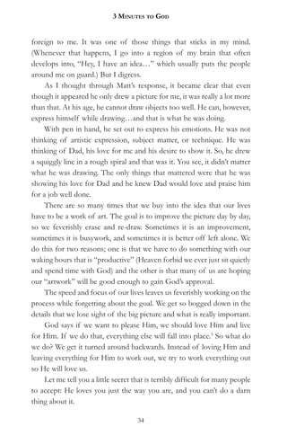 3 MinuteS to god


foreign to me. It was one of those things that sticks in my mind.
(Whenever that happens, I go into a region of my brain that often
develops into, “Hey, I have an idea…” which usually puts the people
around me on guard.) But I digress.
     As I thought through Matt’s response, it became clear that even
though it appeared he only drew a picture for me, it was really a lot more
than that. At his age, he cannot draw objects too well. He can, however,
express himself while drawing…and that is what he was doing.
     With pen in hand, he set out to express his emotions. He was not
thinking of artistic expression, subject matter, or technique. He was
thinking of Dad, his love for me and his desire to show it. So, he drew
a squiggly line in a rough spiral and that was it. You see, it didn’t matter
what he was drawing. The only things that mattered were that he was
showing his love for Dad and he knew Dad would love and praise him
for a job well done.
     There are so many times that we buy into the idea that our lives
have to be a work of art. The goal is to improve the picture day by day,
so we feverishly erase and re-draw. Sometimes it is an improvement,
sometimes it is busywork, and sometimes it is better off left alone. We
do this for two reasons; one is that we have to do something with our
waking hours that is “productive” (Heaven forbid we ever just sit quietly
and spend time with God) and the other is that many of us are hoping
our “artwork” will be good enough to gain God’s approval.
     The speed and focus of our lives leaves us feverishly working on the
process while forgetting about the goal. We get so bogged down in the
details that we lose sight of the big picture and what is really important.
     God says if we want to please Him, we should love Him and live
for Him. If we do that, everything else will fall into place.5 So what do
we do? We get it turned around backwards. Instead of loving Him and
leaving everything for Him to work out, we try to work everything out
so He will love us.
     Let me tell you a little secret that is terribly difficult for many people
to accept: He loves you just the way you are, and you can’t do a darn
thing about it.

                                      34
 