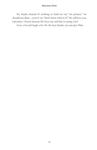 Shooting CowS


    So, maybe instead of working so hard on our “art project,” we
should just draw – even if we “don’t know what it is!” He will love you,
I promise. I know because He loves me and that is saying a lot!
    Love a lot and laugh a lot. It’s the best thanks you can give Him.




                                  35
 