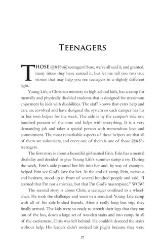 Teenagers


T
         HOSE @#$%@ teenagers! Sure, we’ve all said it, and granted,
         many times they have earned it, but let me tell you two true
         stories that may help you see teenagers in a slightly different
light.
     Young Life, a Christian ministry to high-school kids, has a camp for
mentally and physically disabled students that is designed for maximum
enjoyment by kids with disabilities. The staff knows that extra help and
care are involved and have designed the system so each camper has his
or her own helper for the week. The aide is by the camper’s side one
hundred percent of the time and helps with everything. It is a very
demanding job and takes a special person with tremendous love and
commitment. The most remarkable aspects of these helpers are that all
of them are volunteers, and every one of them is one of those @#$%
teenagers.
     The first story is about a beautiful girl named Erin. Erin has a mental
disability and decided to give Young Life’s summer camp a try. During
the week, Erin’s aide poured her life into her and, by way of example,
helped Erin see God’s love for her. At the end of camp, Erin, nervous
and hesitant, stood up in front of several hundred people and said, “I
learned that I’m not a mistake, but that I’m God’s masterpiece.” WOW!
     The second story is about Chris, a teenager confined to a wheel-
chair. He took the challenge and went to a standard Young Life camp
with all of his able-bodied friends. After a really long bus trip, they
finally arrived. The kids were so ready to stretch their legs that they ran
out of the bus, down a large set of wooden stairs and into camp. In all
of the excitement, Chris was left behind. He couldn’t descend the stairs
without help. His leaders didn’t noticed his plight because they were

                                    37
 