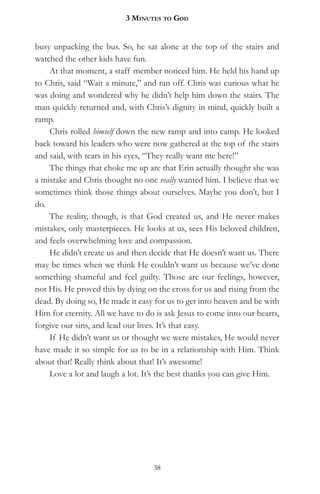 3 MinuteS to god


busy unpacking the bus. So, he sat alone at the top of the stairs and
watched the other kids have fun.
    At that moment, a staff member noticed him. He held his hand up
to Chris, said “Wait a minute,” and ran off. Chris was curious what he
was doing and wondered why he didn’t help him down the stairs. The
man quickly returned and, with Chris’s dignity in mind, quickly built a
ramp.
    Chris rolled himself down the new ramp and into camp. He looked
back toward his leaders who were now gathered at the top of the stairs
and said, with tears in his eyes, “They really want me here!”
    The things that choke me up are that Erin actually thought she was
a mistake and Chris thought no one really wanted him. I believe that we
sometimes think those things about ourselves. Maybe you don’t, but I
do.
    The reality, though, is that God created us, and He never makes
mistakes, only masterpieces. He looks at us, sees His beloved children,
and feels overwhelming love and compassion.
    He didn’t create us and then decide that He doesn’t want us. There
may be times when we think He couldn’t want us because we’ve done
something shameful and feel guilty. Those are our feelings, however,
not His. He proved this by dying on the cross for us and rising from the
dead. By doing so, He made it easy for us to get into heaven and be with
Him for eternity. All we have to do is ask Jesus to come into our hearts,
forgive our sins, and lead our lives. It’s that easy.
    If He didn’t want us or thought we were mistakes, He would never
have made it so simple for us to be in a relationship with Him. Think
about that! Really think about that! It’s awesome!
    Love a lot and laugh a lot. It’s the best thanks you can give Him.




                                   38
 