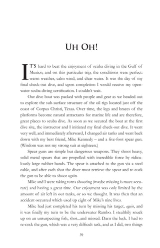 Uh Oh!


I
      T’S hard to beat the enjoyment of scuba diving in the Gulf of
      Mexico, and on this particular trip, the conditions were perfect:
      warm weather, calm wind, and clear water. It was the day of my
final check-out dive, and upon completion I would receive my open-
water scuba diving certification. I couldn’t wait.
     Our dive boat was packed with people and gear as we headed out
to explore the sub-surface structure of the oil rigs located just off the
coast of Corpus Christi, Texas. Over time, the legs and braces of the
platforms become natural attractants for marine life and are therefore,
great places to scuba dive. As soon as we secured the boat at the first
dive site, the instructor and I initiated my final check-out dive. It went
very well, and immediately afterward, I changed air tanks and went back
down with my best friend, Mike Kennedy – and a five-foot spear gun.
(Wisdom was not my strong suit at eighteen.)
     Spear guns are simple but dangerous weapons. They shoot heavy,
solid metal spears that are propelled with incredible force by ridicu-
lously large rubber bands. The spear is attached to the gun via a steel
cable, and after each shot the diver must retrieve the spear and re-cock
the gun to be able to shoot again.
     Mike and I were taking turns shooting (maybe missing is more accu-
rate) and having a great time. Our enjoyment was only limited by the
amount of air left in our tanks, or so we thought. It was then that an
accident occurred which used up eight of Mike’s nine lives.
     Mike had just completed his turn by missing his target, again, and
it was finally my turn to be the underwater Rambo. I stealthily snuck
up on an unsuspecting fish, shot...and missed. Darn the luck. I had to
re-cock the gun, which was a very difficult task, and as I did, two things

                                   39
 