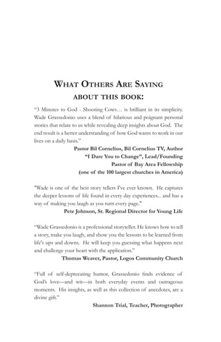 what otherS are Saying
            about thiS book:
“3 Minutes to God - Shooting Cows… is brilliant in its simplicity.
Wade Grassedonio uses a blend of hilarious and poignant personal
stories that relate to us while revealing deep insights about God. The
end result is a better understanding of how God wants to work in our
lives on a daily basis.”
                     Pastor Bil Cornelius, Bil Cornelius TV, Author
                          “I Dare You to Change”, Lead/Founding
                                       Pastor of Bay Area Fellowship
                       (one of the 100 largest churches in America)

"Wade is one of the best story tellers I've ever known. He captures
the deeper lessons of life found in every day experiences... and has a
way of making you laugh as you turn every page."
              Pete Johnson, Sr. Regional Director for Young Life

“Wade Grassedonio is a professional storyteller. He knows how to tell
a story, make you laugh, and show you the lessons to be learned from
life's ups and downs. He will keep you guessing what happens next
and challenge your heart with the application.”
              Thomas Weaver, Pastor, Logos Community Church

“Full of self-deprecating humor, Grassedonio finds evidence of
God’s love—and wit—in both everyday events and outrageous
moments. His insights, as well as this collection of anecdotes, are a
divine gift.”
                          Shannon Trial, Teacher, Photographer
 