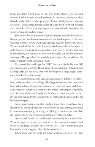 3 MinuteS to god


happened. First, I lost track of my dive buddy (that’s a no-no), and
second, I unknowingly rotated backward in the water, which put Mike
directly in the sights of the spear gun. When I finally finished cocking
all three Godzilla-sized rubber bands, the gun fired. Without warning
and before I could remove my fingers, the gun misfired, catapulting the
spear forward at blinding speed.
      The rubber bands ripped through my fingers and left them throb-
bing in pain as I tried to understand what had just happened. It all came
together in milliseconds, and I begrudgingly began to retrieve the spear.
When I reached for the cable, I was shocked to see that it led right to
Mike’s head. I was instantly overwhelmed with fear. Evidently, Mike was
overwhelmed, too because his mask could barely contain his pancake-
sized eyes. The spear had threaded the gap between the snorkel and his
head. It actually went through his hair!
      We passed the hand sign for “OK” back and forth. He was OK
and that meant I was OK. Thank God! Other hand signs followed (just
kidding). (He got me back later with the help of a huge, angry barra-
cuda, but that’s another story.)
      God used this incident to get our attention (boy, did it get our atten-
tion) and to teach us a few things. The biggest lesson is that, no matter
how well you have life planned, unforeseen events will occur and drasti-
cally change its direction. Sometimes the things that happen are painful,
and oftentimes it is your friends and family who cause the pain. In fact,
it’s the pain caused by those nearest to us that hurts the most and is the
hardest to forgive.
      Being underwater when this incident took place could have been
disastrous if Mike had been hit. It was, however, a good thing because it
kept us from screaming, shouting, or fighting. It made us get past all of
that and focus on the most important thing – “Are you OK?”
      Friends and family hurt each other occasionally. It is unavoidable.
When it happens, though, get past all of the knee-jerk reactions and
focus on the deeper concern of, “Are you OK?” That is where truth and
love reside – in caring for others before ourselves.
      When Jesus was on earth, He knew what was in store for Him,

                                     40
 
