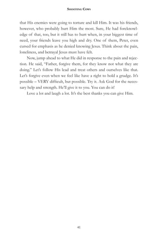 Shooting CowS


that His enemies were going to torture and kill Him. It was his friends,
however, who probably hurt Him the most. Sure, He had foreknowl-
edge of that, too, but it still has to hurt when, in your biggest time of
need, your friends leave you high and dry. One of them, Peter, even
cursed for emphasis as he denied knowing Jesus. Think about the pain,
loneliness, and betrayal Jesus must have felt.
     Now, jump ahead to what He did in response to the pain and rejec-
tion. He said, “Father, forgive them, for they know not what they are
doing.” Let’s follow His lead and treat others and ourselves like that.
Let’s forgive even when we feel like have a right to hold a grudge. It’s
possible – VERY difficult, but possible. Try it. Ask God for the neces-
sary help and strength. He’ll give it to you. You can do it!
     Love a lot and laugh a lot. It’s the best thanks you can give Him.




                                   41
 