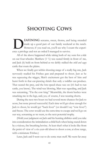 Shooting Cows


D
             EAFENING screams, sweat, thorns, and being stranded
             made up a good part of our family weekend at the ranch.
             However, if you read on, you’ll see why I count the experi-
ence a privilege and not an ordeal I managed to survive.
     All of the above happened while taking both of my sons for a ride
on our four-wheeler. Matthew (1 ½) was seated firmly in front of me,
and Jack (6) held on from behind as we deftly stalked the wild and cagey
cattle that roam the plains.
     When we finally got within shooting range of a really big one, Jack
nervously readied his Frisbee gun and prepared to shoot. Just as he
was squeezing the trigger, Matt’s excitement got the best of him and
burst forth in that ear-piercing shriek that only a toddler can produce.
That scared the prey, and the low-speed chase was on (it’s bad to run
cattle, you know). The wind was blowing, Matt was squealing, and Jack
was screaming, “I’m the cow king.” Meanwhile, the thorn bushes were
smacking me in the legs, and, yes, of course, I was wearing shorts.
     During the next two hours we had several more chances for Jack to
score, but none proved successful. Each time we’d get close enough for
Jack to shoot, he would get “buck fever” (or should I say “cow fever”)
and freeze. The cows would use the extra time to escape and we’d go on
our way, screaming as we went, to the next potential trophy.
     (Hold your judgment on Jack and his hunting abilities until you take
into consideration the intimidation a child feels when being stared down
by a vicious, fire breathing bovine. At least that’s what it looks like from
the point of view of a six-year-old about to shoot a cow, at close range,
with a miniature Frisbee.)
     Later, Jack and I went out to do some man stuff. We went far away

                                    43
 