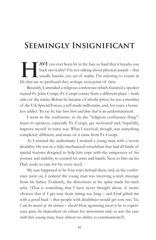 Seemingly Insignificant


H
              AVE you ever been hit in the face so hard that it knocks you
              back into reality? I’m not talking about physical assault – that
              usually knocks you out of reality. I’m referring to events in
life that are so profound they reshape your point of view.
      Recently, I attended a religious conference which featured a speaker
named Fr. John Corapi. Fr. Corapi comes from a different place – both
sides of the tracks. Before he became a Catholic priest, he was a member
of the U.S. Special Forces, a self-made millionaire, and, for years, a home-
less addict. To say he has been there and done that is an understatement.
      I went to the conference to do the “religious conference thing”:
listen to speakers, especially Fr. Corapi, get motivated and, hopefully,
improve myself in some way. What I received, though, was something
completely different, and none of it came from Fr. Corapi.
      As I entered the auditorium, I noticed a young man with a severe
disability. He was in a fully-mechanized wheelchair that had all kinds of
special features designed to help him cope with the uniqueness of his
posture and inability to control his arms and hands. Next to him sat his
Dad, ready to care for his every need.
      My seat happened to be four rows behind them, and, as the confer-
ence went on, I noticed the young man was receiving a neck massage
from his father. Evidently, the distortions in his spine made his neck
ache. (That is something that I have never thought about. It seems
obvious that if I get sore from sitting too long – and God gifted me
with a good back – that people with disabilities would get sore too. Yes,
I am the master of the obvious – sheesh! How agonizing must it be to experi-
ence pain, be dependent on others for movement and, as was the case
with this young man, have almost no ability to communicate?!)

                                     45
 