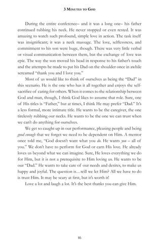 3 MinuteS to god


     During the entire conference– and it was a long one– his father
continued rubbing his neck. He never stopped or even rested. It was
amazing to watch such profound, simple love in action. The task itself
was insignificant; it was a neck massage. The love, selflessness, and
commitment to his son were huge, though. There was very little verbal
or visual communication between them, but the exchange of love was
epic. The way the son moved his head in response to his father’s touch
and the attempts he made to pat his Dad on the shoulder once in awhile
screamed “thank you and I love you.”
     Most of us would like to think of ourselves as being the “Dad” in
this scenario. He is the one who has it all together and enjoys the self-
sacrifice of caring for others. When it comes to the relationship between
God and man, though, I think God likes to assume that role. Sure, one
of His titles is “Father,” but at times, I think He may prefer “Dad.” It’s
a less formal, more intimate title. He wants to be the caregiver, the one
tirelessly rubbing our necks. He wants to be the one we can trust when
we can’t do anything for ourselves.
     We get so caught up in our performance, pleasing people and being
good enough that we forget we need to be dependent on Him. A mentor
once told me, “God doesn’t want what you do. He wants you – all of
you.” We don’t have to perform for God or earn His love. He already
loves us beyond what we can imagine. Sure, He loves everything we do
for Him, but it is not a prerequisite to Him loving us. He wants to be
our “Dad.” He wants to take care of our needs and desires, to make us
happy and joyful. The question is…will we let Him? All we have to do
is trust Him. It may be scary at first, but it’s worth it!
     Love a lot and laugh a lot. It’s the best thanks you can give Him.




                                   46
 
