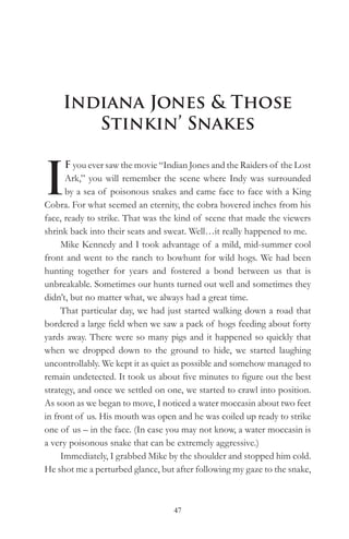 Indiana Jones & Those
        Stinkin’ Snakes


I
      F you ever saw the movie “Indian Jones and the Raiders of the Lost
      Ark,” you will remember the scene where Indy was surrounded
      by a sea of poisonous snakes and came face to face with a King
Cobra. For what seemed an eternity, the cobra hovered inches from his
face, ready to strike. That was the kind of scene that made the viewers
shrink back into their seats and sweat. Well…it really happened to me.
     Mike Kennedy and I took advantage of a mild, mid-summer cool
front and went to the ranch to bowhunt for wild hogs. We had been
hunting together for years and fostered a bond between us that is
unbreakable. Sometimes our hunts turned out well and sometimes they
didn’t, but no matter what, we always had a great time.
     That particular day, we had just started walking down a road that
bordered a large field when we saw a pack of hogs feeding about forty
yards away. There were so many pigs and it happened so quickly that
when we dropped down to the ground to hide, we started laughing
uncontrollably. We kept it as quiet as possible and somehow managed to
remain undetected. It took us about five minutes to figure out the best
strategy, and once we settled on one, we started to crawl into position.
As soon as we began to move, I noticed a water moccasin about two feet
in front of us. His mouth was open and he was coiled up ready to strike
one of us – in the face. (In case you may not know, a water moccasin is
a very poisonous snake that can be extremely aggressive.)
     Immediately, I grabbed Mike by the shoulder and stopped him cold.
He shot me a perturbed glance, but after following my gaze to the snake,



                                  47
 