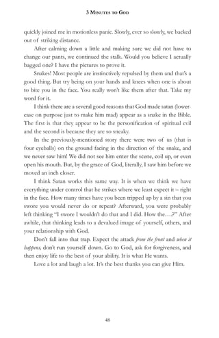 3 MinuteS to god


quickly joined me in motionless panic. Slowly, ever so slowly, we backed
out of striking distance.
     After calming down a little and making sure we did not have to
change our pants, we continued the stalk. Would you believe I actually
bagged one? I have the pictures to prove it.
     Snakes! Most people are instinctively repulsed by them and that’s a
good thing. But try being on your hands and knees when one is about
to bite you in the face. You really won’t like them after that. Take my
word for it.
     I think there are a several good reasons that God made satan (lower-
case on purpose just to make him mad) appear as a snake in the Bible.
The first is that they appear to be the personification of spiritual evil
and the second is because they are so sneaky.
     In the previously-mentioned story there were two of us (that is
four eyeballs) on the ground facing in the direction of the snake, and
we never saw him! We did not see him enter the scene, coil up, or even
open his mouth. But, by the grace of God, literally, I saw him before we
moved an inch closer.
     I think Satan works this same way. It is when we think we have
everything under control that he strikes where we least expect it – right
in the face. How many times have you been tripped up by a sin that you
swore you would never do or repeat? Afterward, you were probably
left thinking “I swore I wouldn’t do that and I did. How the….?” After
awhile, that thinking leads to a devalued image of yourself, others, and
your relationship with God.
     Don’t fall into that trap. Expect the attack from the front and when it
happens, don’t run yourself down. Go to God, ask for forgiveness, and
then enjoy life to the best of your ability. It is what He wants.
     Love a lot and laugh a lot. It’s the best thanks you can give Him.




                                    48
 