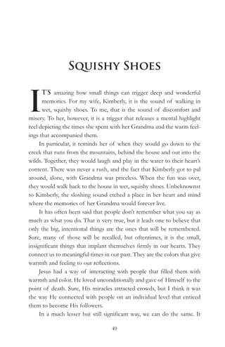Squishy Shoes


I
      T’S amazing how small things can trigger deep and wonderful
      memories. For my wife, Kimberly, it is the sound of walking in
      wet, squishy shoes. To me, that is the sound of discomfort and
misery. To her, however, it is a trigger that releases a mental highlight
reel depicting the times she spent with her Grandma and the warm feel-
ings that accompanied them.
     In particular, it reminds her of when they would go down to the
creek that runs from the mountains, behind the house and out into the
wilds. Together, they would laugh and play in the water to their heart’s
content. There was never a rush, and the fact that Kimberly got to pal
around, alone, with Grandma was priceless. When the fun was over,
they would walk back to the house in wet, squishy shoes. Unbeknownst
to Kimberly, the sloshing sound etched a place in her heart and mind
where the memories of her Grandma would forever live.
     It has often been said that people don’t remember what you say as
much as what you do. That is very true, but it leads one to believe that
only the big, intentional things are the ones that will be remembered.
Sure, many of those will be recalled, but oftentimes, it is the small,
insignificant things that implant themselves firmly in our hearts. They
connect us to meaningful times in our past. They are the colors that give
warmth and feeling to our reflections.
     Jesus had a way of interacting with people that filled them with
warmth and color. He loved unconditionally and gave of Himself to the
point of death. Sure, His miracles attracted crowds, but I think it was
the way He connected with people on an individual level that enticed
them to become His followers.
     In a much lesser but still significant way, we can do the same. It

                                   49
 