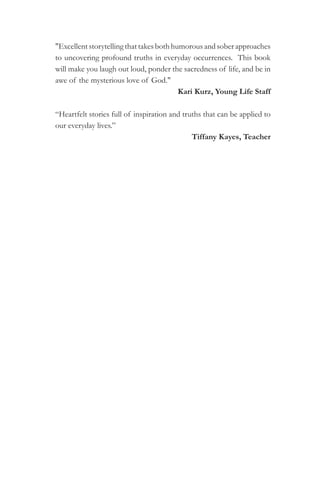 "Excellent storytelling that takes both humorous and sober approaches
to uncovering profound truths in everyday occurrences. This book
will make you laugh out loud, ponder the sacredness of life, and be in
awe of the mysterious love of God."
                                          Kari Kurz, Young Life Staff

“Heartfelt stories full of inspiration and truths that can be applied to
our everyday lives.”
                                              Tiffany Kayes, Teacher
 