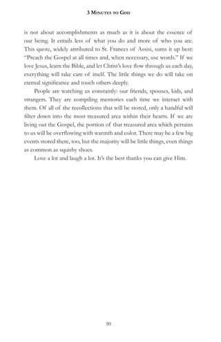 3 MinuteS to god


is not about accomplishments as much as it is about the essence of
our being. It entails less of what you do and more of who you are.
This quote, widely attributed to St. Frances of Assisi, sums it up best:
“Preach the Gospel at all times and, when necessary, use words.” If we
love Jesus, learn the Bible, and let Christ’s love flow through us each day,
everything will take care of itself. The little things we do will take on
eternal significance and touch others deeply.
     People are watching us constantly: our friends, spouses, kids, and
strangers. They are compiling memories each time we interact with
them. Of all of the recollections that will be stored, only a handful will
filter down into the most treasured area within their hearts. If we are
living out the Gospel, the portion of that treasured area which pertains
to us will be overflowing with warmth and color. There may be a few big
events stored there, too, but the majority will be little things, even things
as common as squishy shoes.
     Love a lot and laugh a lot. It’s the best thanks you can give Him.




                                     50
 