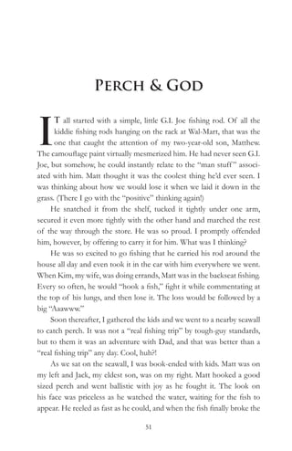 Perch & God


I
      T all started with a simple, little G.I. Joe fishing rod. Of all the
      kiddie fishing rods hanging on the rack at Wal-Mart, that was the
      one that caught the attention of my two-year-old son, Matthew.
The camouflage paint virtually mesmerized him. He had never seen G.I.
Joe, but somehow, he could instantly relate to the “man stuff ” associ-
ated with him. Matt thought it was the coolest thing he’d ever seen. I
was thinking about how we would lose it when we laid it down in the
grass. (There I go with the “positive” thinking again!)
     He snatched it from the shelf, tucked it tightly under one arm,
secured it even more tightly with the other hand and marched the rest
of the way through the store. He was so proud. I promptly offended
him, however, by offering to carry it for him. What was I thinking?
     He was so excited to go fishing that he carried his rod around the
house all day and even took it in the car with him everywhere we went.
When Kim, my wife, was doing errands, Matt was in the backseat fishing.
Every so often, he would “hook a fish,” fight it while commentating at
the top of his lungs, and then lose it. The loss would be followed by a
big “Aaawww.”
     Soon thereafter, I gathered the kids and we went to a nearby seawall
to catch perch. It was not a “real fishing trip” by tough-guy standards,
but to them it was an adventure with Dad, and that was better than a
“real fishing trip” any day. Cool, huh?!
     As we sat on the seawall, I was book-ended with kids. Matt was on
my left and Jack, my eldest son, was on my right. Matt hooked a good
sized perch and went ballistic with joy as he fought it. The look on
his face was priceless as he watched the water, waiting for the fish to
appear. He reeled as fast as he could, and when the fish finally broke the

                                   51
 