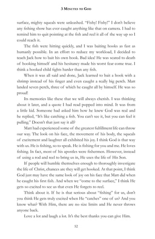 3 MinuteS to god


surface, mighty squeals were unleashed. “Fishy! Fishy!” I don’t believe
any fishing show has ever caught anything like that on camera. I had to
remind him to quit pointing at the fish and reel it all of the way up so I
could reach it.
     The fish were hitting quickly, and I was baiting hooks as fast as
humanly possible. In an effort to reduce my workload, I decided to
teach Jack how to bait his own hook. Bad idea! He was scared to death
of hooking himself and his hesitancy made his worst fear come true. I
think a hooked child fights harder than any fish.
     When it was all said and done, Jack learned to bait a hook with a
shrimp instead of his finger and even caught a really big perch. Matt
landed seven perch, three of which he caught all by himself. He was so
proud!
     Its memories like these that we will always cherish. I was thinking
about it later, and a quote I had read popped into mind. It was from
a little kid. Someone had asked him how he knew God was real and
he replied, “It’s like catching a fish. You can’t see it, but you can feel it
pulling.” Doesn’t that just say it all?
     Matt had experienced some of the greatest fulfillment life can throw
our way. The look on his face, the movement of his body, the squeals
of excitement and laughter all exhibited his joy. I think God is that way
with us. He is fishing, so to speak. He is fishing for you and me. He loves
fishing. In fact, most of his apostles were fishermen. However, instead
of using a rod and reel to bring us in, He uses the life of His Son.
     If people will humble themselves enough to thoroughly investigate
the life of Christ, chances are they will get hooked. At that point, I think
God just may have the same look of joy on his face that Matt did when
he caught his first fish. And when we “come to the surface,” I think He
gets so excited to see us that even He forgets to reel.
     Think about it. If he is that serious about “fishing” for us, don’t
you think He gets truly excited when He “catches” one of us? And you
know what? With Him, there are no size limits and He never throws
anyone back.
     Love a lot and laugh a lot. It’s the best thanks you can give Him.

                                     52
 