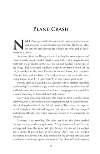 Plane Crash


N
              AVY Pilots generally fit into one of two categories: intense
              and arrogant or light-hearted and humble. My friend, Dan,
              fits into the latter group. He’s funny, cheerful, and an excel-
lent pilot to boot.
      As many pilots do, Dan got the itch to buy his own airplane and
chose a single engine model called a Long EZ. It is a unique-looking
craft with the propeller on the rear, no tail, and rudders on the tips of
the wings. The horizontal stabilizer, which is normally located on the
tail, is attached to the nose. Despite its unusual looks, it is very fuel-
efficient, fast, and aerobatic. The cockpit is even set up in the same
configuration as an F-16 fighter jet. What else could a pilot want?
      Shortly after he bought it, Dan ventured out to practice nighttime
touch-and-go’s. A touch-and-go is an exercise where the pilot takes off
and lands many times in a row without ever stopping on the ground. It
is an excellent way to build skill and flight hours.
      Everything was going well until Dan made his final takeoff. During
climb out, one of the rudder cables wrapped around its control mecha-
nism, locking the rudder in the full left position. This caused the airplane
to roll sharply to the left and begin a rapid descent. His low airspeed
and altitude afforded only a few precious seconds to try and rectify the
situation.
      Moments later, traveling 120 miles per hour, the plane crashed
through the tops of the mesquite trees. A large branch broke off, leaving
a sharpened point that punched right through the side of the cockpit
like a sword. It passed half an inch above Dan’s thigh and stopped
just before it skewered him. The airplane hit the ground hard and cart
wheeled several times, ripping the nose of the plane off and exposing

                                     53
 