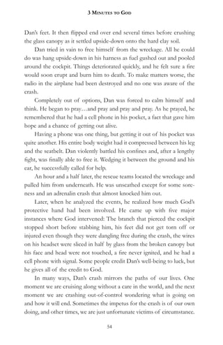 3 MinuteS to god


Dan’s feet. It then flipped end over end several times before crushing
the glass canopy as it settled upside-down onto the hard clay soil.
     Dan tried in vain to free himself from the wreckage. All he could
do was hang upside-down in his harness as fuel gushed out and pooled
around the cockpit. Things deteriorated quickly, and he felt sure a fire
would soon erupt and burn him to death. To make matters worse, the
radio in the airplane had been destroyed and no one was aware of the
crash.
     Completely out of options, Dan was forced to calm himself and
think. He began to pray…and pray and pray and pray. As he prayed, he
remembered that he had a cell phone in his pocket, a fact that gave him
hope and a chance of getting out alive.
     Having a phone was one thing, but getting it out of his pocket was
quite another. His entire body weight had it compressed between his leg
and the seatbelt. Dan violently battled his confines and, after a lengthy
fight, was finally able to free it. Wedging it between the ground and his
ear, he successfully called for help.
     An hour and a half later, the rescue teams located the wreckage and
pulled him from underneath. He was unscathed except for some sore-
ness and an adrenalin crash that almost knocked him out.
     Later, when he analyzed the events, he realized how much God’s
protective hand had been involved. He came up with five major
instances where God intervened: The branch that pierced the cockpit
stopped short before stabbing him, his feet did not get torn off or
injured even though they were dangling free during the crash, the wires
on his headset were sliced in half by glass from the broken canopy but
his face and head were not touched, a fire never ignited, and he had a
cell phone with signal. Some people credit Dan’s well-being to luck, but
he gives all of the credit to God.
     In many ways, Dan’s crash mirrors the paths of our lives. One
moment we are cruising along without a care in the world, and the next
moment we are crashing out-of-control wondering what is going on
and how it will end. Sometimes the impetus for the crash is of our own
doing, and other times, we are just unfortunate victims of circumstance.

                                   54
 