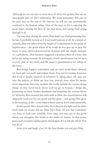 Shooting CowS


Although we try our best to steer clear of these low points, they are an
inescapable part of life’s undulation. We must remember that just as
we can’t stay on the top of life forever, we will not stay permanently
confined to the bottom either. One of the keys to life is enjoying the
good times, making the best of the bad times, and seeing God acting
through it all.
     I’m sure that, during the crash, Dan didn’t see God protecting him.
In fact, it probably looked as if God wasn’t present at all. In a matter of
seconds, Dan was taken from the height of contentment to the point of
hopelessness – the point where all he could do was give up or pray. He
chose to pray, and God honored his decision with the simple memory
of a cell phone. That memory triggered a domino effect of events that
led to his being rescued. In retrospect, God’s involvement can be seen
in every part of the crash, and His name is proclaimed in the telling of
the story.
     Bad things happen sometimes, and we can’t avoid them. Instead,
we must grit our teeth and endure them. You can be certain, however,
that God is deeply involved in whatever is taking place. He may not
take the actions we think are best but, instead, does what He deems
most important and truly needed. He works behind the scenes, doing
things we may never know about until we get to heaven – things like
protecting us from further detriment and lessening the current blows
of adversity. Rest assured that with faith in Him, the circumstances will
ultimately work out for our good and His glory – and giving Him glory
is the meaning of life – even when it hurts and we don’t understand why.
     God is good. He is trustworthy. He is there in the light and the dark.
Look back on events and see Him. He’s there; it’s just that sometimes
you have to look very carefully. Over time, you may get to the point
where you recognize His works in the midst of misery. At that point,
peace and assurance replace panic and despair. It’s worth the effort. You
can do it!
     Love a lot and laugh a lot. It’s the best thanks you can give Him.




                                    55
 