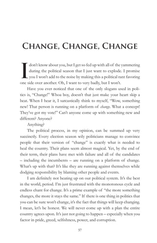 Change, Change, Change


I
       don’t know about you, but I get so fed up with all of the yammering
       during the political season that I just want to explode. I promise
       you I won’t add to the noise by making this a political rant favoring
one side over another. Oh, I want to very badly, but I won’t.
     Have you ever noticed that one of the only slogans used in poli-
tics is, “Change!” Whoa boy, doesn’t that just make your heart skip a
beat. When I hear it, I sarcastically think to myself, “Wow, something
new! That person is running on a platform of change. What a concept!
They’ve got my vote!” Can’t anyone come up with something new and
different? Anyone?
     Anything?
     The political process, in my opinion, can be summed up very
succinctly. Every election season wily politicians manage to convince
people that their version of “change” is exactly what is needed to
heal the country. Their plans seem almost magical. Yet, by the end of
their term, their plans have met with failure and all of the candidates
– including the incumbents – are running on a platform of change.
What’s up with that? It’s like they are running against themselves while
dodging responsibility by blaming other people and events.
     I am definitely not beating up on our political system. It’s the best
in the world, period. I’m just frustrated with the monotonous cycle and
endless chant for change. It’s a prime example of “the more something
changes, the more it stays the same.” If there is one thing in politics that
you can be sure won’t change, it’s the fact that things will keep changing.
I mean, let’s be honest. We will never come up with a plan the entire
country agrees upon. It’s just not going to happen – especially when you
factor in pride, greed, selfishness, power, and corruption.

                                    57
 