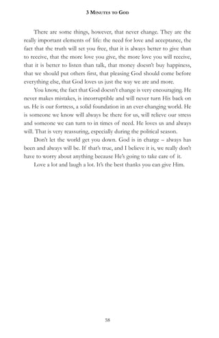 3 MinuteS to god


     There are some things, however, that never change. They are the
really important elements of life: the need for love and acceptance, the
fact that the truth will set you free, that it is always better to give than
to receive, that the more love you give, the more love you will receive,
that it is better to listen than talk, that money doesn’t buy happiness,
that we should put others first, that pleasing God should come before
everything else, that God loves us just the way we are and more.
     You know, the fact that God doesn’t change is very encouraging. He
never makes mistakes, is incorruptible and will never turn His back on
us. He is our fortress, a solid foundation in an ever-changing world. He
is someone we know will always be there for us, will relieve our stress
and someone we can turn to in times of need. He loves us and always
will. That is very reassuring, especially during the political season.
     Don’t let the world get you down. God is in charge – always has
been and always will be. If that’s true, and I believe it is, we really don’t
have to worry about anything because He’s going to take care of it.
     Love a lot and laugh a lot. It’s the best thanks you can give Him.




                                     58
 