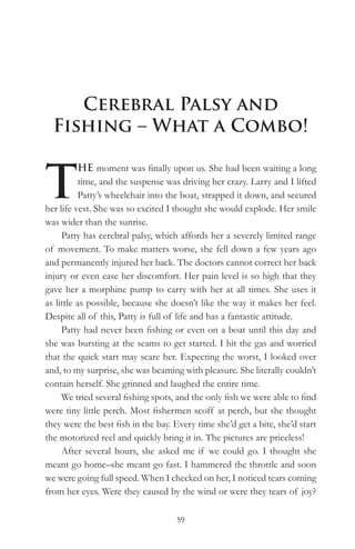 Cerebral Palsy and
  Fishing – What a Combo!


T
          HE moment was finally upon us. She had been waiting a long
          time, and the suspense was driving her crazy. Larry and I lifted
          Patty’s wheelchair into the boat, strapped it down, and secured
her life vest. She was so excited I thought she would explode. Her smile
was wider than the sunrise.
     Patty has cerebral palsy, which affords her a severely limited range
of movement. To make matters worse, she fell down a few years ago
and permanently injured her back. The doctors cannot correct her back
injury or even ease her discomfort. Her pain level is so high that they
gave her a morphine pump to carry with her at all times. She uses it
as little as possible, because she doesn’t like the way it makes her feel.
Despite all of this, Patty is full of life and has a fantastic attitude.
     Patty had never been fishing or even on a boat until this day and
she was bursting at the seams to get started. I hit the gas and worried
that the quick start may scare her. Expecting the worst, I looked over
and, to my surprise, she was beaming with pleasure. She literally couldn’t
contain herself. She grinned and laughed the entire time.
     We tried several fishing spots, and the only fish we were able to find
were tiny little perch. Most fishermen scoff at perch, but she thought
they were the best fish in the bay. Every time she’d get a bite, she’d start
the motorized reel and quickly bring it in. The pictures are priceless!
     After several hours, she asked me if we could go. I thought she
meant go home–she meant go fast. I hammered the throttle and soon
we were going full speed. When I checked on her, I noticed tears coming
from her eyes. Were they caused by the wind or were they tears of joy?

                                    59
 