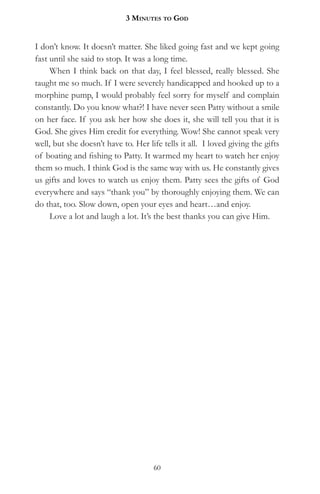 3 MinuteS to god


I don’t know. It doesn’t matter. She liked going fast and we kept going
fast until she said to stop. It was a long time.
     When I think back on that day, I feel blessed, really blessed. She
taught me so much. If I were severely handicapped and hooked up to a
morphine pump, I would probably feel sorry for myself and complain
constantly. Do you know what?! I have never seen Patty without a smile
on her face. If you ask her how she does it, she will tell you that it is
God. She gives Him credit for everything. Wow! She cannot speak very
well, but she doesn’t have to. Her life tells it all. I loved giving the gifts
of boating and fishing to Patty. It warmed my heart to watch her enjoy
them so much. I think God is the same way with us. He constantly gives
us gifts and loves to watch us enjoy them. Patty sees the gifts of God
everywhere and says “thank you” by thoroughly enjoying them. We can
do that, too. Slow down, open your eyes and heart…and enjoy.
     Love a lot and laugh a lot. It’s the best thanks you can give Him.




                                     60
 