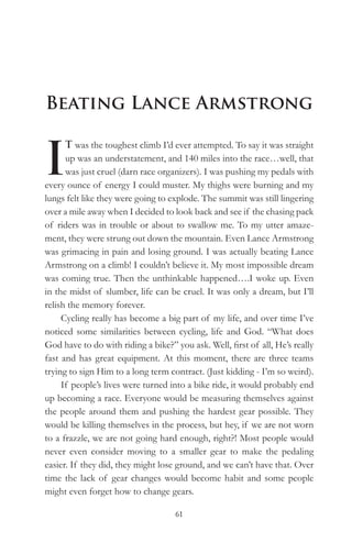 Beating Lance Armstrong


I
      T was the toughest climb I’d ever attempted. To say it was straight
      up was an understatement, and 140 miles into the race…well, that
      was just cruel (darn race organizers). I was pushing my pedals with
every ounce of energy I could muster. My thighs were burning and my
lungs felt like they were going to explode. The summit was still lingering
over a mile away when I decided to look back and see if the chasing pack
of riders was in trouble or about to swallow me. To my utter amaze-
ment, they were strung out down the mountain. Even Lance Armstrong
was grimacing in pain and losing ground. I was actually beating Lance
Armstrong on a climb! I couldn’t believe it. My most impossible dream
was coming true. Then the unthinkable happened….I woke up. Even
in the midst of slumber, life can be cruel. It was only a dream, but I’ll
relish the memory forever.
     Cycling really has become a big part of my life, and over time I’ve
noticed some similarities between cycling, life and God. “What does
God have to do with riding a bike?” you ask. Well, first of all, He’s really
fast and has great equipment. At this moment, there are three teams
trying to sign Him to a long term contract. (Just kidding - I’m so weird).
     If people’s lives were turned into a bike ride, it would probably end
up becoming a race. Everyone would be measuring themselves against
the people around them and pushing the hardest gear possible. They
would be killing themselves in the process, but hey, if we are not worn
to a frazzle, we are not going hard enough, right?! Most people would
never even consider moving to a smaller gear to make the pedaling
easier. If they did, they might lose ground, and we can’t have that. Over
time the lack of gear changes would become habit and some people
might even forget how to change gears.

                                    61
 
