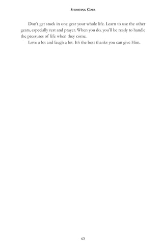 Shooting CowS


    Don’t get stuck in one gear your whole life. Learn to use the other
gears, especially rest and prayer. When you do, you’ll be ready to handle
the pressures of life when they come.
    Love a lot and laugh a lot. It’s the best thanks you can give Him.




                                   63
 