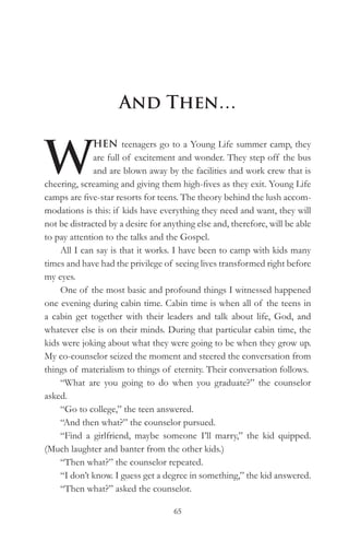 And Then…


W
              HEN teenagers go to a Young Life summer camp, they
              are full of excitement and wonder. They step off the bus
              and are blown away by the facilities and work crew that is
cheering, screaming and giving them high-fives as they exit. Young Life
camps are five-star resorts for teens. The theory behind the lush accom-
modations is this: if kids have everything they need and want, they will
not be distracted by a desire for anything else and, therefore, will be able
to pay attention to the talks and the Gospel.
    All I can say is that it works. I have been to camp with kids many
times and have had the privilege of seeing lives transformed right before
my eyes.
    One of the most basic and profound things I witnessed happened
one evening during cabin time. Cabin time is when all of the teens in
a cabin get together with their leaders and talk about life, God, and
whatever else is on their minds. During that particular cabin time, the
kids were joking about what they were going to be when they grow up.
My co-counselor seized the moment and steered the conversation from
things of materialism to things of eternity. Their conversation follows.
    “What are you going to do when you graduate?” the counselor
asked.
    “Go to college,” the teen answered.
    “And then what?” the counselor pursued.
    “Find a girlfriend, maybe someone I’ll marry,” the kid quipped.
(Much laughter and banter from the other kids.)
    “Then what?” the counselor repeated.
    “I don’t know. I guess get a degree in something,” the kid answered.
    “Then what?” asked the counselor.

                                    65
 