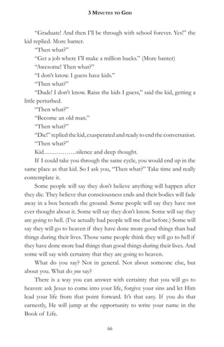3 MinuteS to god


      “Graduate! And then I’ll be through with school forever. Yes!” the
kid replied. More banter.
      “Then what?”
      “Get a job where I’ll make a million bucks.” (More banter)
      “Awesome! Then what?”
      “I don’t know. I guess have kids.”
      “Then what?”
      “Dude! I don’t know. Raise the kids I guess,” said the kid, getting a
little perturbed.
      “Then what?”
      “Become an old man.”
      “Then what?”
      “Die!” replied the kid, exasperated and ready to end the conversation.
      “Then what?”
      Kid…………….silence and deep thought.
      If I could take you through the same cycle, you would end up in the
same place as that kid. So I ask you, “Then what?” Take time and really
contemplate it.
      Some people will say they don’t believe anything will happen after
they die. They believe that consciousness ends and their bodies will fade
away in a box beneath the ground. Some people will say they have not
ever thought about it. Some will say they don’t know. Some will say they
are going to hell. (I’ve actually had people tell me that before.) Some will
say they will go to heaven if they have done more good things than bad
things during their lives. Those same people think they will go to hell if
they have done more bad things than good things during their lives. And
some will say with certainty that they are going to heaven.
      What do you say? Not in general. Not about someone else, but
about you. What do you say?
      There is a way you can answer with certainty that you will go to
heaven: ask Jesus to come into your life, forgive your sins and let Him
lead your life from that point forward. It’s that easy. If you do that
earnestly, He will jump at the opportunity to write your name in the
Book of Life.

                                    66
 