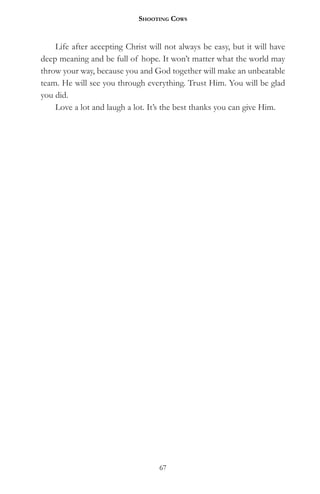 Shooting CowS


    Life after accepting Christ will not always be easy, but it will have
deep meaning and be full of hope. It won’t matter what the world may
throw your way, because you and God together will make an unbeatable
team. He will see you through everything. Trust Him. You will be glad
you did.
    Love a lot and laugh a lot. It’s the best thanks you can give Him.




                                   67
 