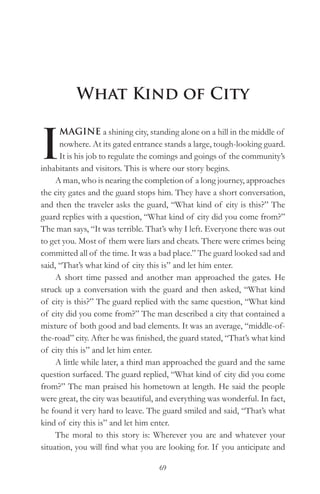 What Kind of City


I
      MAGINE a shining city, standing alone on a hill in the middle of
      nowhere. At its gated entrance stands a large, tough-looking guard.
      It is his job to regulate the comings and goings of the community’s
inhabitants and visitors. This is where our story begins.
     A man, who is nearing the completion of a long journey, approaches
the city gates and the guard stops him. They have a short conversation,
and then the traveler asks the guard, “What kind of city is this?” The
guard replies with a question, “What kind of city did you come from?”
The man says, “It was terrible. That’s why I left. Everyone there was out
to get you. Most of them were liars and cheats. There were crimes being
committed all of the time. It was a bad place.” The guard looked sad and
said, “That’s what kind of city this is” and let him enter.
     A short time passed and another man approached the gates. He
struck up a conversation with the guard and then asked, “What kind
of city is this?” The guard replied with the same question, “What kind
of city did you come from?” The man described a city that contained a
mixture of both good and bad elements. It was an average, “middle-of-
the-road” city. After he was finished, the guard stated, “That’s what kind
of city this is” and let him enter.
     A little while later, a third man approached the guard and the same
question surfaced. The guard replied, “What kind of city did you come
from?” The man praised his hometown at length. He said the people
were great, the city was beautiful, and everything was wonderful. In fact,
he found it very hard to leave. The guard smiled and said, “That’s what
kind of city this is” and let him enter.
     The moral to this story is: Wherever you are and whatever your
situation, you will find what you are looking for. If you anticipate and

                                   69
 