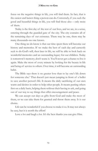 3 MinuteS to god


focus on the negative things in life, you will find them. In fact, that is
the easiest and laziest thing a person can do. Conversely, if you seek the
good and beautiful things in life, you will find those also – only more
of them.
      Today is the first day of the rest of our lives, and we are, in a sense,
entering through the guarded gate of the city. The city contains all of
the remaining days of our existence. There may be one, there may be
many thousands–no one knows.
      One thing we do know is that our time spent there will become our
history and memories. If we make the best of each day and earnestly
seek to do God’s will, then later in life, we will be able to look back on
wonderful memories and an outstanding legacy for our children. Today
is tomorrow’s memory; don’t waste it. You’ll never get a chance to live it
again. Make the most of every minute by looking for the beauty in life
and being of service to others. Over time, it will become an outstanding
habit.
      The Bible says there is no greater love than to lay one’s life down
for someone else.6 That doesn’t just mean jumping in front of a bullet
to save another person’s life. It means the daily sacrificing of our own
wants and desires in order to help other people. It means putting others
first on a daily basis, helping them without their having to ask, and going
out of our way to say things that offer encouragement and peace.
      We can accept our days as gifts from God and make the most of
them, or we can take them for granted and throw them away. It is our
choice.
      Life can be wonderful if you choose to make it so. It may not always
be easy, but it is worth the effort!
      Love a lot and laugh a lot. It’s the best thanks you can give Him.




                                     70
 