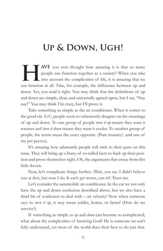 Up & Down, Ugh!


H
              AVE you ever thought how amazing it is that so many
              people can function together as a society? When you take
              into account the complexities of life, it is amazing that we
can function at all. Take, for example, the difference between up and
down. Yes, you read it right. You may think that the definitions of up
and down are simple, clear, and universally agreed upon, but I say, “Nay
nay!” You may think I’m crazy, but I’ll prove it.
      Take something as simple as the air conditioner. When it comes to
the good ole A/C, people seem to vehemently disagree on the meanings
of up and down. To one group of people turn it up means they want it
warmer and turn it down means they want it cooler. To another group of
people, the terms mean the exact opposite. (Pure insanity!...and one of
my pet peeves).
      It’s amazing how adamantly people will stick to their guns on this
issue. They will bring up a litany of so-called facts to back up their posi-
tion and prove themselves right. Oh, the arguments that ensue from this
little doozie.
      Now, let’s complicate things further. (Wait, you say. I didn’t believe
you at first, but now I do. It can’t get worse, can it?) Trust me.
      Let’s consider the automobile air conditioner. In the car we not only
have the up and down confusion described above, but we also have a
third bit of confusion to deal with – air velocity! Now when someone
says to turn it up, it may mean colder, hotter, or faster! (How do we
survive?)
      If something as simple as up and down can become so complicated,
what about the complexities of knowing God? He is someone we can’t
fully understand, yet most of the world does their best to do just that.

                                    71
 