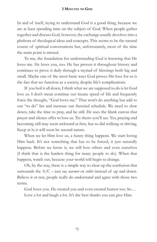 3 MinuteS to god


In and of itself, trying to understand God is a good thing, because we
are at least spending time on the subject of God. When people gather
together and discuss God, however, the exchange usually devolves into a
plethora of theological ideas and concepts. This seems to be the natural
course of spiritual conversations but, unfortunately, most of the time
the main point is missed.
     To me, the foundation for understanding God is knowing that He
loves me. He loves you, too. He has proven it throughout history and
continues to prove it daily through a myriad of blessings both big and
small. Maybe one of the most basic ways God proves His love for us is
the fact that we function as a society, despite life’s complications.
     If you boil it all down, I think what we are supposed to do is let God
love us. I don’t mean continue our insane speed of life and frequently
force the thought, “God loves me.” That won’t do anything but add to
our “to do” list and increase our frenzied schedule. We need to slow
down, take the time to pray, and be still. He uses the blank canvas that
prayer and silence offer to love us. Try them–you’ll see. Yes, praying and
becoming still may seem awkward at first, but so did walking or driving.
Keep at it; it will soon be second nature.
     When we let Him love us, a funny thing happens. We start loving
Him back. It’s not something that has to be forced, it just naturally
happens. Before we know it, we will love others and even ourselves
(I think that is the hardest thing for many people to do). When that
happens, watch out, because your world will begin to change.
     Oh, by the way, there is a simple way to clear up the confusion that
surrounds the A/C – just say warmer or colder instead of up and down.
Believe it or not, people really do understand and agree with those two
terms.
     God loves you. He created you and even created humor too. So…
     Love a lot and laugh a lot. It’s the best thanks you can give Him.




                                    72
 