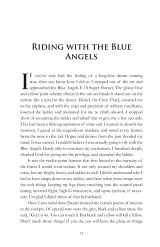 Riding with the Blue
             Angels


I
      F you’ve ever had the feeling of a long-lost dream coming
      true, then you know how I felt as I stepped out of the car and
      approached the Blue Angels F-18 Super Hornet. The glossy blue
and yellow paint scheme shined in the sun and made it stand out on the
tarmac like a jewel in the desert. Daniel, the Crew Chief, escorted me
to the airplane, and with the snap and precision of military excellence,
lowered the ladder and motioned for me to climb aboard. I stopped
short of mounting the ladder and asked him to give me a few seconds.
This had been a lifelong aspiration of mine and I wanted to absorb the
moment. I gazed at the magnificent machine and noted every feature
from the nose to the tail. Hopes and desires from the past flooded my
mind. It was surreal. I couldn’t believe I was actually going to fly with the
Blue Angels. Barely able to constrain my excitement, I breathed deeply,
thanked God for giving me the privilege, and ascended the ladder.
     It was the twelve-point harness that first hinted to the intensity of
the forces I would soon endure. It not only secured my shoulders and
torso, but my thighs, knees, and ankles as well. I didn’t understand why I
had to have straps down to my ankles, until later when those straps were
the only things keeping my legs from smashing into the control panel
during inverted flight, high-G maneuvers, and upon ejection, if neces-
sary. I’m glad I didn’t think of that beforehand.
     Once I was bolted down, Daniel showed me certain points of interest
in the cockpit. Of special note were the grey, black and yellow areas. He
said, “Grey is ok. You can touch it. But black and yellow will kill a fellow.
Don’t touch those things! If you do, you will leave the plane or things

                                     73
 