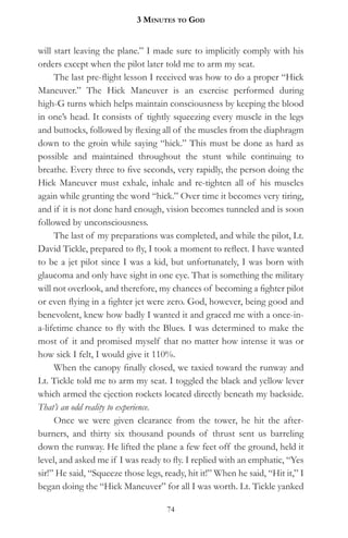 3 MinuteS to god


will start leaving the plane.” I made sure to implicitly comply with his
orders except when the pilot later told me to arm my seat.
     The last pre-flight lesson I received was how to do a proper “Hick
Maneuver.” The Hick Maneuver is an exercise performed during
high-G turns which helps maintain consciousness by keeping the blood
in one’s head. It consists of tightly squeezing every muscle in the legs
and buttocks, followed by flexing all of the muscles from the diaphragm
down to the groin while saying “hick.” This must be done as hard as
possible and maintained throughout the stunt while continuing to
breathe. Every three to five seconds, very rapidly, the person doing the
Hick Maneuver must exhale, inhale and re-tighten all of his muscles
again while grunting the word “hick.” Over time it becomes very tiring,
and if it is not done hard enough, vision becomes tunneled and is soon
followed by unconsciousness.
     The last of my preparations was completed, and while the pilot, Lt.
David Tickle, prepared to fly, I took a moment to reflect. I have wanted
to be a jet pilot since I was a kid, but unfortunately, I was born with
glaucoma and only have sight in one eye. That is something the military
will not overlook, and therefore, my chances of becoming a fighter pilot
or even flying in a fighter jet were zero. God, however, being good and
benevolent, knew how badly I wanted it and graced me with a once-in-
a-lifetime chance to fly with the Blues. I was determined to make the
most of it and promised myself that no matter how intense it was or
how sick I felt, I would give it 110%.
     When the canopy finally closed, we taxied toward the runway and
Lt. Tickle told me to arm my seat. I toggled the black and yellow lever
which armed the ejection rockets located directly beneath my backside.
That’s an odd reality to experience.
     Once we were given clearance from the tower, he hit the after-
burners, and thirty six thousand pounds of thrust sent us barreling
down the runway. He lifted the plane a few feet off the ground, held it
level, and asked me if I was ready to fly. I replied with an emphatic, “Yes
sir!” He said, “Squeeze those legs, ready, hit it!” When he said, “Hit it,” I
began doing the “Hick Maneuver” for all I was worth. Lt. Tickle yanked

                                     74
 