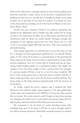 Shooting CowS


back on the stick and we instantly rotated to near vertical, pulling away
from the earth like a rocket. Never in my life have I experienced force
pushing me back into my seat like that. I thought my brains were going
to blow out of the back of my head. In a matter of seconds, we were
at five thousand feet, heading out over the Gulf of Mexico to do aero-
batics. What a blast!
     On the way out, I asked Lt. Tickle if we could go supersonic. He
replied in the affirmative and I couldn’t wait. We started off by doing
several of the maneuvers the Blues do in their shows and then hit full
afterburner until we broke the sound barrier. Strangely enough, the
occupants of the airplane cannot hear the sonic boom, but it is still
a rush to be going roughly 800 miles per hour. Talk about getting the
adrenalin flowing.
     After going supersonic, he said he’d give me my first taste of real
G’s. I thought we had experienced significant G’s on takeoff! Wrong
again. (A “G,” short for G-force, is a measurement of the gravitational
force acting on the body. One G is what is experienced every day under
normal conditions. Two G’s is twice that of normal and may be expe-
rienced while landing quickly in a commercial airliner. The higher the
number of G’s, the more weight or force a person feels. For example,
if a person weighs 150 lbs at one G, at two G’s there would be 300
lbs of force acting upon him; at three G’s there would be 450 lbs of
force acting upon him, and at four G’s the force would be 600 lbs. The
force acting on the body increases proportionally with the increase in
the G-force.)
     Lt. Tickle voiced the pre-G cadence and I initiated the Hick
Maneuver. He rolled the plane ninety degrees to the side, pulled back
on the stick, and sustained five G’s (900 lbs of force) for what seemed
like an eternity. My vision closed in and I fought to keep from passing
out. Suddenly, he rolled out of it and I had a newfound respect for G’s,
fighter pilots and how hard the Hick Maneuver must be done.
     We continued to do all kinds of stunts including loops, rolls,
bombing hops and 7.4 G turns (1,332 lbs of force) through which I
was able to remain conscious. I did finally succumb, however, to motion

                                   75
 