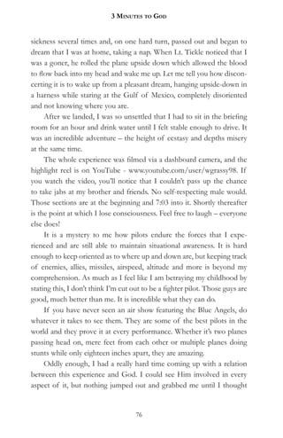 3 MinuteS to god


sickness several times and, on one hard turn, passed out and began to
dream that I was at home, taking a nap. When Lt. Tickle noticed that I
was a goner, he rolled the plane upside down which allowed the blood
to flow back into my head and wake me up. Let me tell you how discon-
certing it is to wake up from a pleasant dream, hanging upside-down in
a harness while staring at the Gulf of Mexico, completely disoriented
and not knowing where you are.
     After we landed, I was so unsettled that I had to sit in the briefing
room for an hour and drink water until I felt stable enough to drive. It
was an incredible adventure – the height of ecstasy and depths misery
at the same time.
     The whole experience was filmed via a dashboard camera, and the
highlight reel is on YouTube - www.youtube.com/user/wgrassy98. If
you watch the video, you’ll notice that I couldn’t pass up the chance
to take jabs at my brother and friends. No self-respecting male would.
Those sections are at the beginning and 7:03 into it. Shortly thereafter
is the point at which I lose consciousness. Feel free to laugh – everyone
else does!
     It is a mystery to me how pilots endure the forces that I expe-
rienced and are still able to maintain situational awareness. It is hard
enough to keep oriented as to where up and down are, but keeping track
of enemies, allies, missiles, airspeed, altitude and more is beyond my
comprehension. As much as I feel like I am betraying my childhood by
stating this, I don’t think I’m cut out to be a fighter pilot. Those guys are
good, much better than me. It is incredible what they can do.
     If you have never seen an air show featuring the Blue Angels, do
whatever it takes to see them. They are some of the best pilots in the
world and they prove it at every performance. Whether it’s two planes
passing head on, mere feet from each other or multiple planes doing
stunts while only eighteen inches apart, they are amazing.
     Oddly enough, I had a really hard time coming up with a relation
between this experience and God. I could see Him involved in every
aspect of it, but nothing jumped out and grabbed me until I thought


                                     76
 