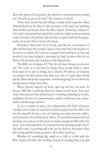 Shooting CowS


about the answer I was giving to the question everyone has been asking
me: “How’d you get to do that?” The answer is, I asked!
     That’s what started the ball rolling: I simply asked a question. Rear
Admiral Sizemore II, whom I did not know at the time, was speaking
with another gentleman about the Blue Angels. Throwing manners to
the wind, I interjected and asked how someone might go about getting
a ride with them. He politely took the time to explain and had the paper-
work sent to me. That is how it all started.
     Sometimes God waits for us to ask, too. He has a storehouse of
gifts and blessings He is ready to give us, but some may only be given as
an answer to prayer. He is not an arrogant God wanting us to beg and
grovel; it’s just that asking is a statement of faith. It shows that we see
Him as the provider and ourselves as His dependents.
     The Bible says in James 4:2 “You do not have because you do not
ask.” He wants us to ask Him for things. Some people think it makes
God angry if we ask for things, but it doesn’t. He tells us to. Granted,
our prayers should contain more than just a list of needs; they should
also be filled with praise, repentance, and thanksgiving, but we definitely
should request things from Him.
     When praying requests to God, open up and let you heart be
known. Tell Him everything. Don’t be afraid, just let loose. You can’t
shock Him, because He already knows everything. Opening up to Him
establishes the lines of communication, and He will honor your vulner-
ability with blessings and love.
     As you continue to pray, your relationship with God will grow
stronger, and in time you may find yourself praying more for others and
less for yourself. He has a way of making your heart become selfless
and centered on the well-being of others. As your relationship with God
develops, you may get to the point of mainly praying for His will to be
done - not with resignation, but with joyful trust, knowing deeply that if
His will is done, everything will work out for the best. He knows what
He’s doing and He’s quite good at it. Trust Him, you’ll see.
     Whether it’s something big, small or as wild as a ride with the
Blue Angels, ask Him. He’s looking forward to hearing from you, and

                                    77
 