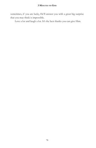 3 MinuteS to god


sometimes, if you are lucky, He’ll answer you with a great big surprise
that you may think is impossible.
     Love a lot and laugh a lot. It’s the best thanks you can give Him.




                                  78
 